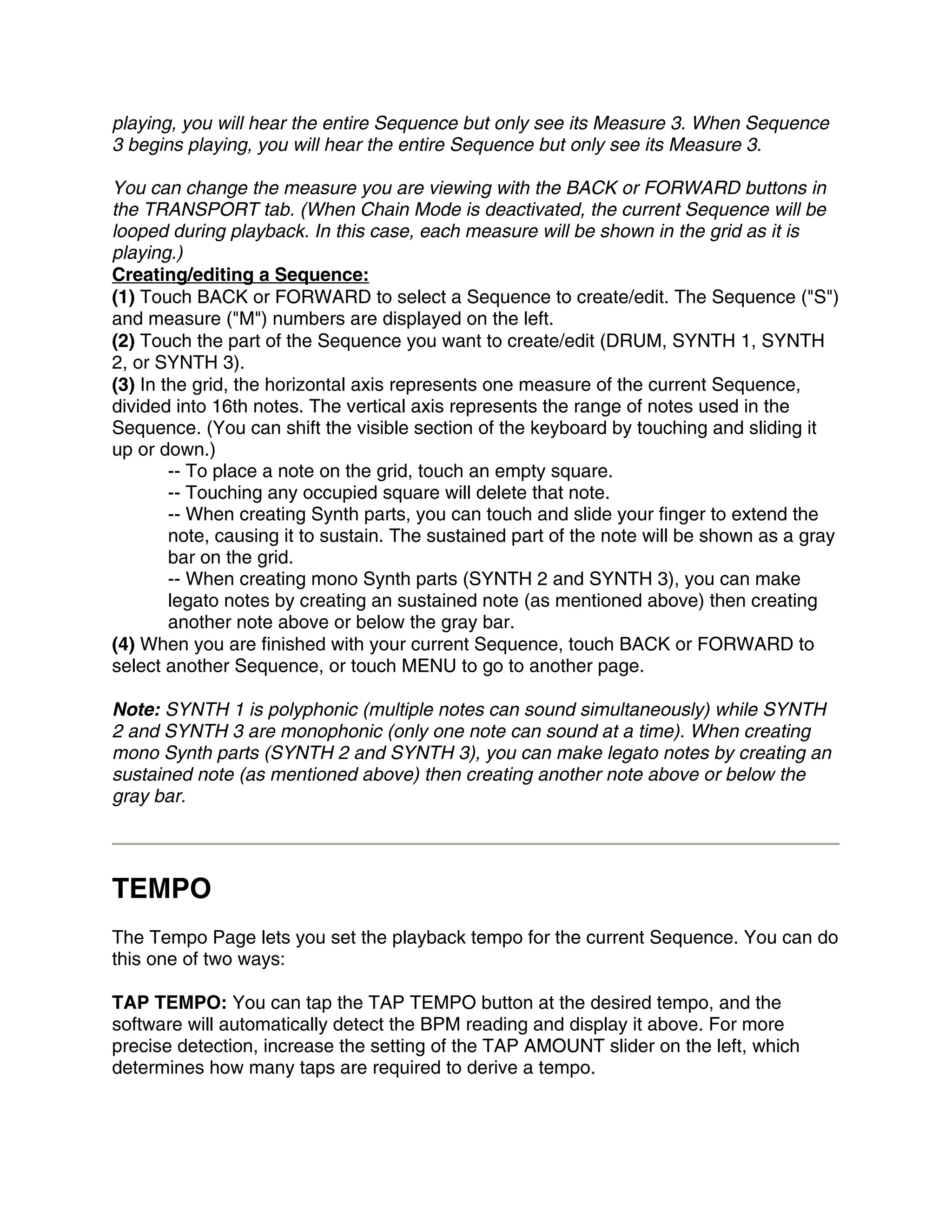 playing, you will hear the entire Sequence but only see its Measure 3. When Sequence
3 begins playing, you will hear the entire Sequence but only see its Measure 3.

You can change the measure you are viewing with the BACK or FORWARD buttons in
the TRANSPORT tab. (When Chain Mode is deactivated, the current Sequence will be
looped during playback. In this case, each measure will be shown in the grid as it is
playing.)
Creating/editing a Sequence:
(1) Touch BACK or FORWARD to select a Sequence to create/edit. The Sequence ("S")
and measure ("M") numbers are displayed on the left.
(2) Touch the part of the Sequence you want to create/edit (DRUM, SYNTH 1, SYNTH
2, or SYNTH 3).
(3) In the grid, the horizontal axis represents one measure of the current Sequence,
divided into 16th notes. The vertical axis represents the range of notes used in the
Sequence. (You can shift the visible section of the keyboard by touching and sliding it
up or down.)
        -- To place a note on the grid, touch an empty square.
        -- Touching any occupied square will delete that note.
        -- When creating Synth parts, you can touch and slide your finger to extend the
        note, causing it to sustain. The sustained part of the note will be shown as a gray
        bar on the grid.
        -- When creating mono Synth parts (SYNTH 2 and SYNTH 3), you can make
        legato notes by creating an sustained note (as mentioned above) then creating
        another note above or below the gray bar.
(4) When you are finished with your current Sequence, touch BACK or FORWARD to
select another Sequence, or touch MENU to go to another page.

Note: SYNTH 1 is polyphonic (multiple notes can sound simultaneously) while SYNTH
2 and SYNTH 3 are monophonic (only one note can sound at a time). When creating
mono Synth parts (SYNTH 2 and SYNTH 3), you can make legato notes by creating an
sustained note (as mentioned above) then creating another note above or below the
gray bar.




TEMPO
The Tempo Page lets you set the playback tempo for the current Sequence. You can do
this one of two ways:

TAP TEMPO: You can tap the TAP TEMPO button at the desired tempo, and the
software will automatically detect the BPM reading and display it above. For more
precise detection, increase the setting of the TAP AMOUNT slider on the left, which
determines how many taps are required to derive a tempo.
 