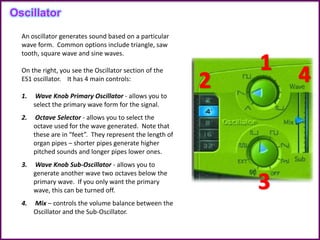 An oscillator generates sound based on a particular
wave form. Common options include triangle, saw
tooth, square wave and sine waves.
On the right, you see the Oscillator section of the
ES1 oscillator. It has 4 main controls:
1. Wave Knob Primary Oscillator - allows you to
select the primary wave form for the signal.
2. Octave Selector - allows you to select the
octave used for the wave generated. Note that
these are in “feet”. They represent the length of
organ pipes – shorter pipes generate higher
pitched sounds and longer pipes lower ones.
3. Wave Knob Sub-Oscillator - allows you to
generate another wave two octaves below the
primary wave. If you only want the primary
wave, this can be turned off.
4. Mix – controls the volume balance between the
Oscillator and the Sub-Oscillator.
Oscillator
 