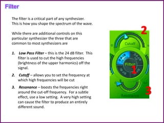 The filter is a critical part of any synthesizer.
This is how you shape the spectrum of the wave.
While there are additional controls on this
particular synthesizer the three that are
common to most synthesizers are
1. Low Pass Filter – this is the 24 dB filter. This
filter is used to cut the high frequencies
(brightness of the upper harmonics) off the
signal.
2. Cutoff – allows you to set the frequency at
which high frequencies will be cut
3. Resonance – boosts the frequencies right
around the cut-off frequency. For a subtle
effect, use a low setting. A very high setting
can cause the filter to produce an entirely
different sound.
Filter
 