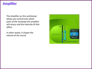 The Amplifier on this synthesizer
allows you control over which
parts of the envelope the amplifier
will access and the intensity of that
affect.
In other words, it shapes the
volume of the sound.
Amplifier
 