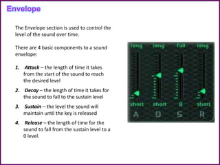 Envelope
The Envelope section is used to control the
level of the sound over time.
There are 4 basic components to a sound
envelope:
1. Attack – the length of time it takes
from the start of the sound to reach
the desired level
2. Decay – the length of time it takes for
the sound to fall to the sustain level
3. Sustain – the level the sound will
maintain until the key is released
4. Release – the length of time for the
sound to fall from the sustain level to a
0 level.
 
