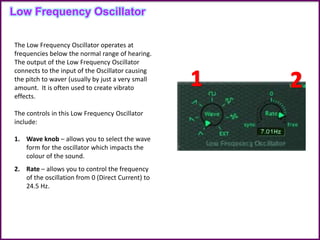The Low Frequency Oscillator operates at
frequencies below the normal range of hearing.
The output of the Low Frequency Oscillator
connects to the input of the Oscillator causing
the pitch to waver (usually by just a very small
amount. It is often used to create vibrato
effects.
The controls in this Low Frequency Oscillator
include:
1. Wave knob – allows you to select the wave
form for the oscillator which impacts the
colour of the sound.
2. Rate – allows you to control the frequency
of the oscillation from 0 (Direct Current) to
24.5 Hz.
Low Frequency Oscillator
 