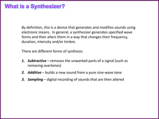By definition, this is a device that generates and modifies sounds using
electronic means. In general, a synthesizer generates specified wave
forms and then alters them in a way that changes their frequency,
duration, intensity and/or timbre.
There are different forms of synthesis:
1. Subtractive – removes the unwanted parts of a signal (such as
removing overtones)
2. Additive – builds a new sound from a pure sine-wave tone
3. Sampling – digital recording of sounds that are then altered
What is a Synthesizer?
 