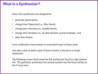 Given that synthesizers are designed to:
• generate sound waves;
• change their frequency (i.e., filter them);
• change their intensity (i.e., amplify them);
• change their duration (i.e., by altering their sound envelope); and,
• alter their timbre,
most synthesizers have sections to accomplish each of these tasks.
Lets take a look at where each of these sections is found on a simple
synthesizer.
The following screen shots show the ES1 Synthesizer found in Logic Express
9.0. This particular synthesizer has several sections but the focus will be on
the 5 main ones:
What is a Synthesizer?
 