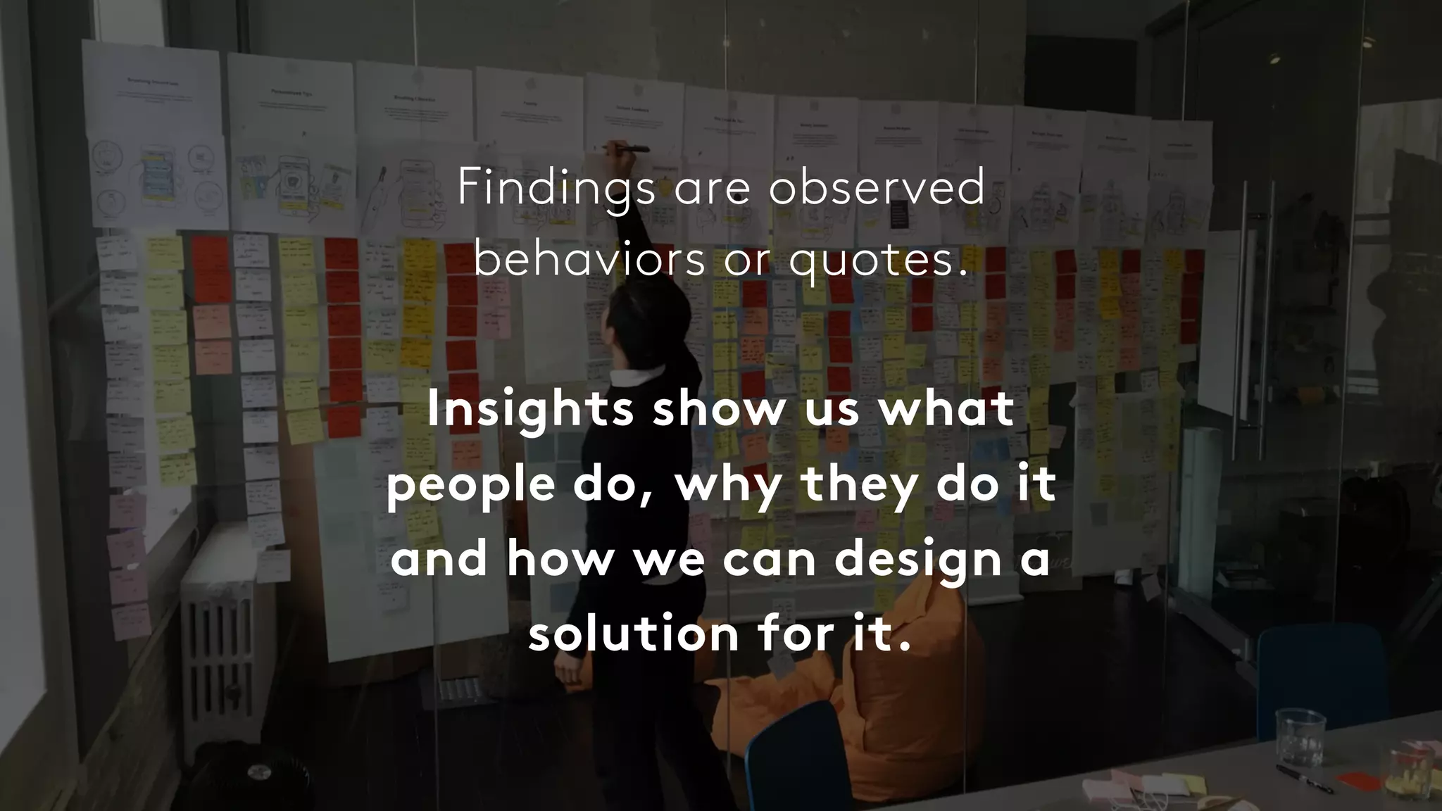 Findings are observed
behaviors or quotes.
Insights show us what
people do, why they do it
and how we can design a
solution for it.
 