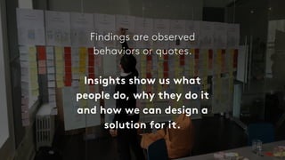 Findings are observed
behaviors or quotes.
Insights show us what
people do, why they do it
and how we can design a
solution for it.
 