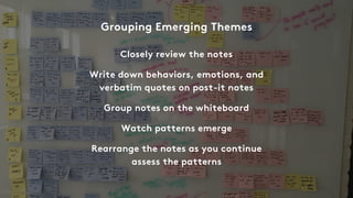 Closely review the notes
Write down behaviors, emotions, and
verbatim quotes on post-it notes
Group notes on the whiteboard
Watch patterns emerge
Rearrange the notes as you continue
assess the patterns
Grouping Emerging Themes
 