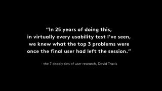 “In 25 years of doing this,
in virtually every usability test I’ve seen,
we knew what the top 3 problems were
once the final user had left the session.”
- the 7 deadly sins of user research, David Travis
 