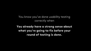 You know you’ve done usability testing
correctly when
You already have a strong sense about
what you’re going to fix before your
round of testing is done.
 