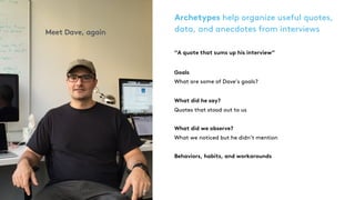 Archetypes help organize useful quotes,
data, and anecdotes from interviews
“A quote that sums up his interview”
Goals
What are some of Dave’s goals?
What did he say?  
Quotes that stood out to us
What did we observe? 
What we noticed but he didn’t mention
Behaviors, habits, and workarounds
Meet Dave, again
 
