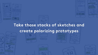 Take those stacks of sketches and
create polarizing prototypes
 