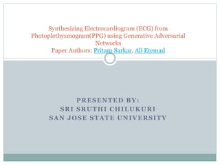 PRESENTED BY:
SRI SRUTHI CHILUKURI
SAN JOSE STATE UNIVERSITY
Synthesizing Electrocardiogram (ECG) from
Photoplethysmogram(PPG) using Generative Adversarial
Networks
Paper Authors: Pritam Sarkar, Ali Etemad
 