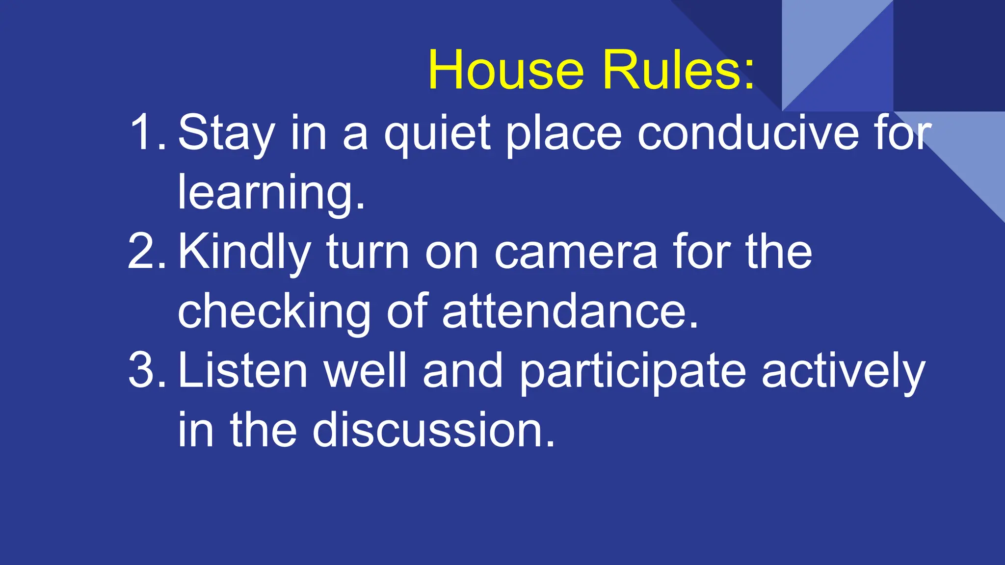 House Rules:
1. Stay in a quiet place conducive for
learning.
2. Kindly turn on camera for the
checking of attendance.
3. Listen well and participate actively
in the discussion.
 