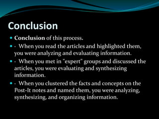 Conclusion
 Conclusion of this process.
 · When you read the articles and highlighted them,
you were analyzing and evaluating information.
 · When you met in "expert" groups and discussed the
articles, you were evaluating and synthesizing
information.
 · When you clustered the facts and concepts on the
Post-It notes and named them, you were analyzing,
synthesizing, and organizing information.
 