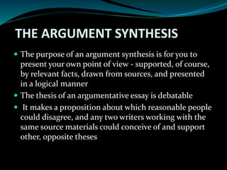 THE ARGUMENT SYNTHESIS
 The purpose of an argument synthesis is for you to
present your own point of view - supported, of course,
by relevant facts, drawn from sources, and presented
in a logical manner
 The thesis of an argumentative essay is debatable
 It makes a proposition about which reasonable people
could disagree, and any two writers working with the
same source materials could conceive of and support
other, opposite theses
 