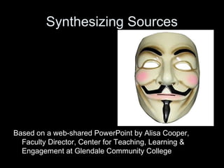 Synthesizing Sources 
Based on a web-shared PowerPoint by Alisa Cooper, 
Faculty Director, Center for Teaching, Learning & 
Engagement at Glendale Community College 
 