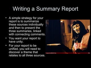 Writing a Summary Report 
• A simple strategy for your 
report is to summarize 
these sources individually 
and then to present the 
three summaries, linked 
with connecting comments. 
• You want your report to 
have unity. 
• For your report to be 
unified, you will need to 
discover a theme that 
relates to all three sources. 
 