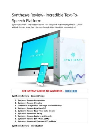Synthesys Review- Incredible Text-To-
Speech Platform
Synthesys Review - THE Most Incredible Text-To-Speech Platform of Synthesys - Create
Video & Podcast Voice Overs, Product Tours & More from REAL Human Voices!
GET INSTANT ACCESS TO SYNTHESYS – CLICK HERE
Synthesys Review - Content Table
1. Synthesys Review - Introduction
2. Synthesys Review - Overview
3. Differences of Synthesys VS Google VS Amazon Polly!
4. Synthesys Review - How it works?
5. Synthesys Review - Save Time, Make Money
6. Synthesys Review and Rating
7. Synthesys Review - Features and Benefits
8. Synthesys Review - SOFTWARE DEMO
9. Synthesys Review - All Features OTO and Price
Synthesys Review - Introduction
 