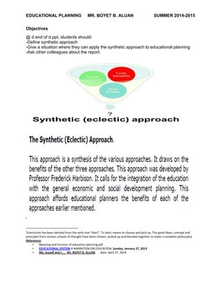 EDUCATIONAL PLANNING MR. BOYET B. ALUAN SUMMER 2014-2015
Objectives
@ d end of d ppt, students should:
-Define synthetic approach
-Give a situation where they can apply the synthetic approach to educational planning
-Ask other colleagues about the report.
i
i
Eclecticism has been derived from the verb root “elect”. To elect means to choose and pick up. The good ideas, concept and
principles from various schools of thought have been chosen, picked up and blended together to make a complete philosophy
References
• Meaning and function of education planning.pdf
• EDUCATIONAL SYSTEM:A NARRATION ON EDUCATION, Sunday, January 27, 2013
• Me, myself and I….. Mr. BOYET B. ALUAN date: April 27, 2014
 