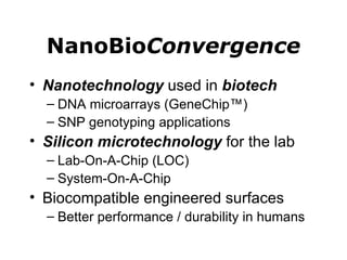 NanoBio Convergence Nanotechnology  used in  biotech DNA microarrays (GeneChip™) SNP genotyping applications Silicon microtechnology  for the lab Lab-On-A-Chip (LOC) System-On-A-Chip Biocompatible engineered surfaces Better performance / durability in humans 