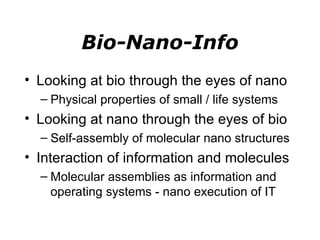 Bio-Nano-Info Looking at bio through the eyes of nano Physical properties of small / life systems Looking at nano through the eyes of bio Self-assembly of molecular nano structures Interaction of information and molecules Molecular assemblies as information and operating systems - nano execution of IT 