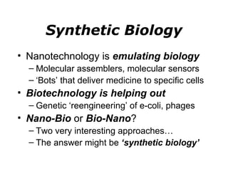 Synthetic Biology Nanotechnology is  emulating biology Molecular assemblers, molecular sensors ‘ Bots’ that deliver medicine to specific cells Biotechnology is helping out Genetic ‘reengineering’ of e-coli, phages Nano-Bio  or  Bio-Nano ? Two very interesting approaches…  The answer might be  ‘synthetic biology’ 