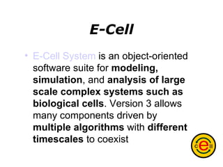 E-Cell E-Cell System  is an object-oriented software suite for  modeling, simulation , and  analysis of large scale complex systems   such as biological cells . Version 3 allows many components driven by  multiple algorithms  with  different timescales  to coexist   