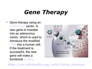 Gene Therapy Gene therapy using an  Adenovirus  vector. A new gene is inserted into an adenovirus vector, which is used to introduce the modified  DNA  into a human cell. If the treatment is successful, the new gene will make a functional  protein . http://en.wikipedia.org/wiki/Gene_therapy   