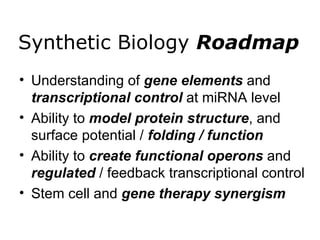 Synthetic Biology  Roadmap Understanding of  gene elements  and  transcriptional control  at miRNA level Ability to  model protein structure , and surface potential /  folding / function Ability to  create functional operons  and  regulated  / feedback transcriptional control Stem cell and  gene therapy synergism 