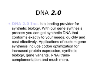 DNA  2.0 DNA 2.0 Inc.   is a leading provider for synthetic biology. With our gene synthesis process you can get synthetic DNA that conforms exactly to your needs, quickly and cost effectively. Applications of custom gene synthesis include codon optimization for increased protein expression, synthetic biology, gene variants, RNAi trans-complementation and much more.   