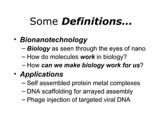 Some  Definitions… Bionanotechnology Biology  as seen through the eyes of nano How do molecules  work  in biology? How  can we make biology work for us ? Applications Self assembled protein metal complexes DNA scaffolding for arrayed assembly Phage injection of targeted viral DNA 