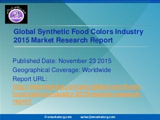 Global Synthetic Food Colors Industry
2015 Market Research Report
Published Date: November 23 2015
Geographical Coverage: Worldwide
Report URL:
http://emarketorg.com/pro/global-synthetic-
food-colors-industry-2015-market-research-
report/
© emarketorg.com sales@emarketorg.com
 