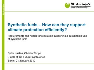 www.oeko.de
Synthetic fuels – How can they support
climate protection efficiently?
Requirements and needs for regulation supporting a sustainable use
of synthetic fuels
Peter Kasten, Christof Timpe
„Fuels of the Future“ conference
Berlin, 21 January 2019
 