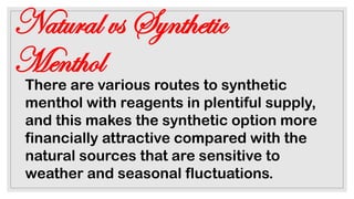 Natural vs Synthetic
Menthol
There are various routes to synthetic
menthol with reagents in plentiful supply,
and this makes the synthetic option more
financially attractive compared with the
natural sources that are sensitive to
weather and seasonal fluctuations.
 