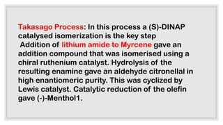 Takasago Process: In this process a (S)-DINAP
catalysed isomerization is the key step
Addition of lithium amide to Myrcene gave an
addition compound that was isomerised using a
chiral ruthenium catalyst. Hydrolysis of the
resulting enamine gave an aldehyde citronellal in
high enantiomeric purity. This was cyclized by
Lewis catalyst. Catalytic reduction of the olefin
gave (-)-Menthol1.
 