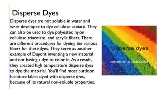 Disperse Dyes
Disperse dyes are not soluble in water and
were developed to dye cellulose acetate. They
can also be used to dye polyester, nylon
cellulose triacetate, and acrylic fibers. There
are different procedures for dyeing the various
fibers for these dyes. They serve as another
example of Dupont inventing a new material
and not having a dye to color it. As a result,
they created high temperature disperse dyes
to dye the material. You’ll find most outdoor
furniture fabric dyed with disperse dyes,
because of its natural non-soluble properties.
 