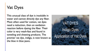 Vat Dyes
This unusual class of dye is insoluble in
water and cannot directly dye any fiber.
Most often used for cotton, vat dyes
need a reduction, then an oxidation
reaction before dyeing the fiber. Their
color is very wash-fast and found in
toweling and sheeting products. The
premier vat dye, indigo, is now known as
the blue in blue jeans.
 