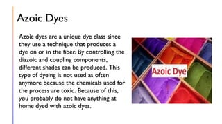 Azoic Dyes
Azoic dyes are a unique dye class since
they use a technique that produces a
dye on or in the fiber. By controlling the
diazoic and coupling components,
different shades can be produced. This
type of dyeing is not used as often
anymore because the chemicals used for
the process are toxic. Because of this,
you probably do not have anything at
home dyed with azoic dyes.
 