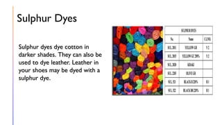 Sulphur Dyes
Sulphur dyes dye cotton in
darker shades. They can also be
used to dye leather. Leather in
your shoes may be dyed with a
sulphur dye.
 