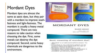 Mordant Dyes
Mordant dyes are almost the
same as azoic dyes, but they pair
with a mordant to improve wash-
fastness and light-fastness. The
mordant is usually a heavy metal
compound. There are two
reasons to take caution when
choosing the dye. First, some
metals can destroy the dye
compound. Second, some heavy
chemicals are dangerous to the
environment.
 