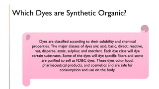 Which Dyes are Synthetic Organic?
Dyes are classified according to their solubility and chemical
properties. The major classes of dyes are: acid, basic, direct, reactive,
vat, disperse, azoic, sulphur, and mordant. Each dye class will dye
certain substrates. Some of the dyes will dye specific fibers and some
are purified to sell as FD&C dyes. These dyes color food,
pharmaceutical products, and cosmetics and are safe for
consumption and use on the body.
 