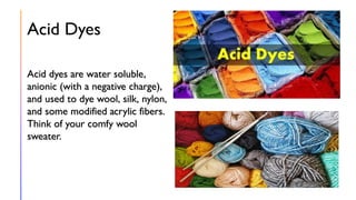 Acid Dyes
Acid dyes are water soluble,
anionic (with a negative charge),
and used to dye wool, silk, nylon,
and some modified acrylic fibers.
Think of your comfy wool
sweater.
 