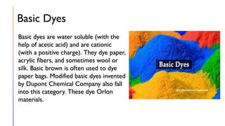 Basic Dyes
Basic dyes are water soluble (with the
help of acetic acid) and are cationic
(with a positive charge). They dye paper,
acrylic fibers, and sometimes wool or
silk. Basic brown is often used to dye
paper bags. Modified basic dyes invented
by Dupont Chemical Company also fall
into this category. These dye Orlon
materials.
 