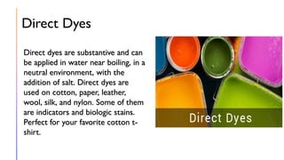 Direct Dyes
Direct dyes are substantive and can
be applied in water near boiling, in a
neutral environment, with the
addition of salt. Direct dyes are
used on cotton, paper, leather,
wool, silk, and nylon. Some of them
are indicators and biologic stains.
Perfect for your favorite cotton t-
shirt.
 