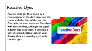Reactive Dyes
Reactive dyes got their name by a
chromophore in the dye’s structure that
reacts with the fiber of the material.
Cotton is the most common fiber dyed
with reactive dyes, although the paper
industry also uses them. If you have a
pair of colored cotton socks in your
drawer, they are probably dyed with
reactive dyes.
 
