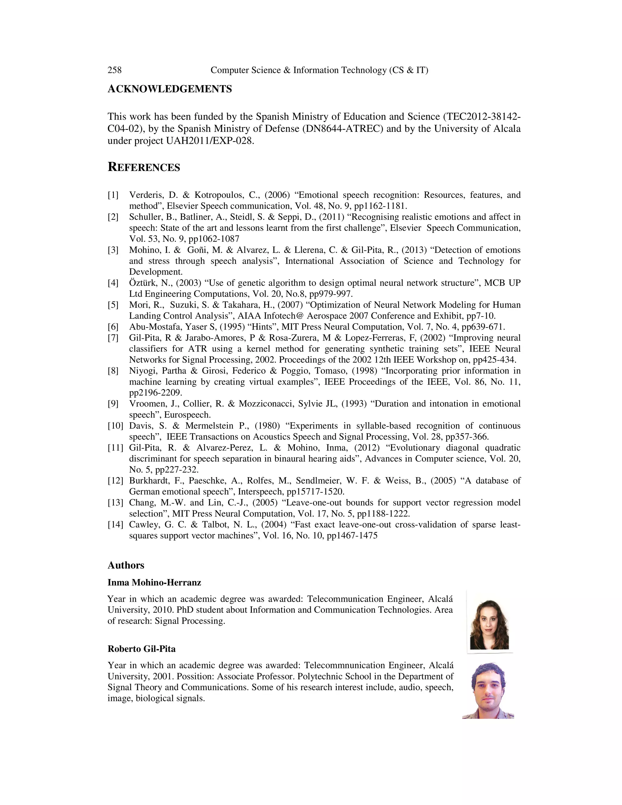 258

Computer Science & Information Technology (CS & IT)

ACKNOWLEDGEMENTS
This work has been funded by the Spanish Ministry of Education and Science (TEC2012-38142C04-02), by the Spanish Ministry of Defense (DN8644-ATREC) and by the University of Alcala
under project UAH2011/EXP-028.

REFERENCES
[1]
[2]
[3]
[4]
[5]
[6]
[7]
[8]
[9]
[10]
[11]
[12]
[13]
[14]

Verderis, D. & Kotropoulos, C., (2006) “Emotional speech recognition: Resources, features, and
method”, Elsevier Speech communication, Vol. 48, No. 9, pp1162-1181.
Schuller, B., Batliner, A., Steidl, S. & Seppi, D., (2011) “Recognising realistic emotions and affect in
speech: State of the art and lessons learnt from the first challenge”, Elsevier Speech Communication,
Vol. 53, No. 9, pp1062-1087
Mohino, I. & Goñi, M. & Alvarez, L. & Llerena, C. & Gil-Pita, R., (2013) “Detection of emotions
and stress through speech analysis”, International Association of Science and Technology for
Development.
Öztürk, N., (2003) “Use of genetic algorithm to design optimal neural network structure”, MCB UP
Ltd Engineering Computations, Vol. 20, No.8, pp979-997.
Mori, R., Suzuki, S. & Takahara, H., (2007) “Optimization of Neural Network Modeling for Human
Landing Control Analysis”, AIAA Infotech@ Aerospace 2007 Conference and Exhibit, pp7-10.
Abu-Mostafa, Yaser S, (1995) “Hints”, MIT Press Neural Computation, Vol. 7, No. 4, pp639-671.
Gil-Pita, R & Jarabo-Amores, P & Rosa-Zurera, M & Lopez-Ferreras, F, (2002) “Improving neural
classifiers for ATR using a kernel method for generating synthetic training sets”, IEEE Neural
Networks for Signal Processing, 2002. Proceedings of the 2002 12th IEEE Workshop on, pp425-434.
Niyogi, Partha & Girosi, Federico & Poggio, Tomaso, (1998) “Incorporating prior information in
machine learning by creating virtual examples”, IEEE Proceedings of the IEEE, Vol. 86, No. 11,
pp2196-2209.
Vroomen, J., Collier, R. & Mozziconacci, Sylvie JL, (1993) “Duration and intonation in emotional
speech”, Eurospeech.
Davis, S. & Mermelstein P., (1980) “Experiments in syllable-based recognition of continuous
speech”, IEEE Transactions on Acoustics Speech and Signal Processing, Vol. 28, pp357-366.
Gil-Pita, R. & Alvarez-Perez, L. & Mohino, Inma, (2012) “Evolutionary diagonal quadratic
discriminant for speech separation in binaural hearing aids”, Advances in Computer science, Vol. 20,
No. 5, pp227-232.
Burkhardt, F., Paeschke, A., Rolfes, M., Sendlmeier, W. F. & Weiss, B., (2005) “A database of
German emotional speech”, Interspeech, pp15717-1520.
Chang, M.-W. and Lin, C.-J., (2005) “Leave-one-out bounds for support vector regression model
selection”, MIT Press Neural Computation, Vol. 17, No. 5, pp1188-1222.
Cawley, G. C. & Talbot, N. L., (2004) “Fast exact leave-one-out cross-validation of sparse leastsquares support vector machines”, Vol. 16, No. 10, pp1467-1475

Authors
Inma Mohino-Herranz
Year in which an academic degree was awarded: Telecommunication Engineer, Alcalá
University, 2010. PhD student about Information and Communication Technologies. Area
of research: Signal Processing.
Roberto Gil-Pita
Year in which an academic degree was awarded: Telecommnunication Engineer, Alcalá
University, 2001. Possition: Associate Professor. Polytechnic School in the Department of
Signal Theory and Communications. Some of his research interest include, audio, speech,
image, biological signals.

 