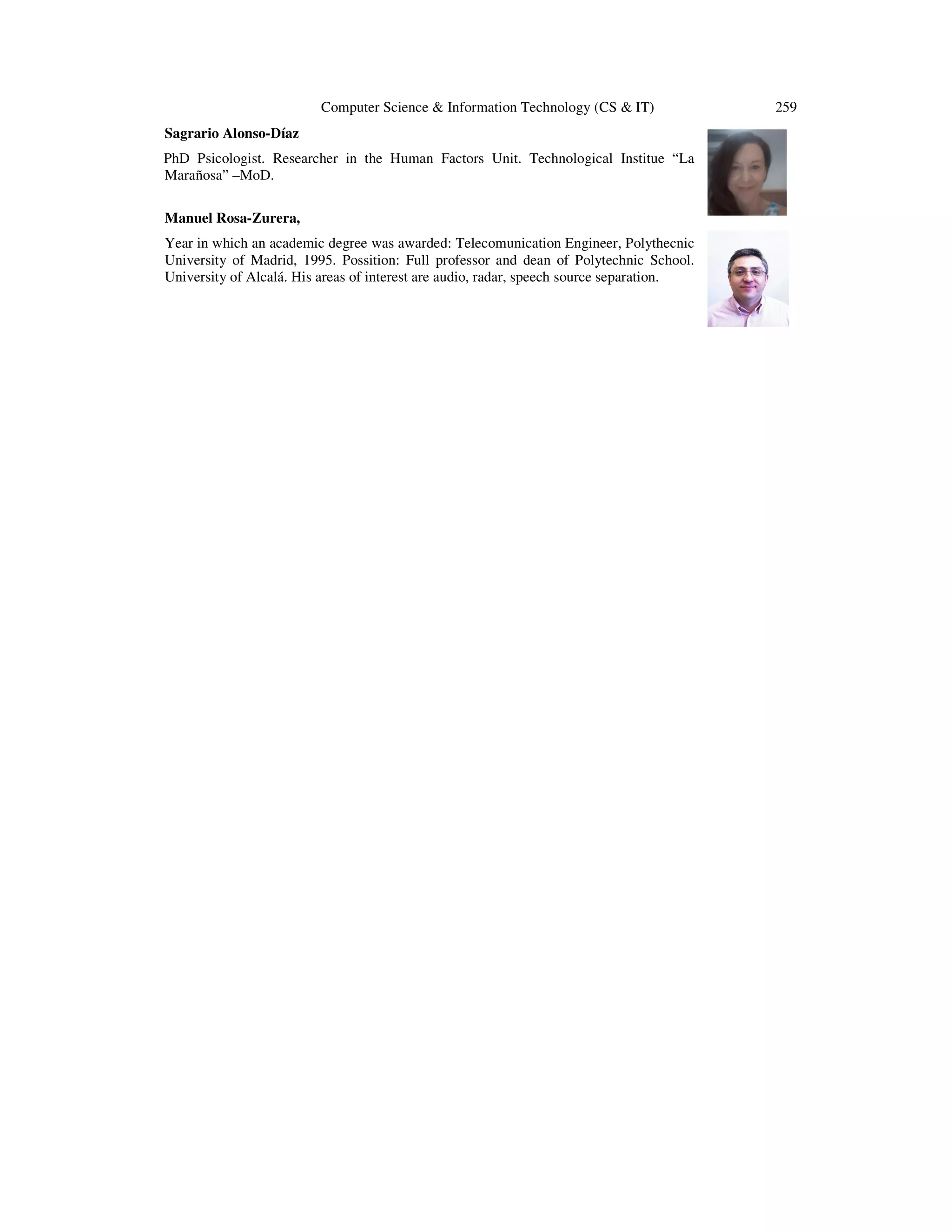 Computer Science & Information Technology (CS & IT)
Sagrario Alonso-Díaz
PhD Psicologist. Researcher in the Human Factors Unit. Technological Institue “La
Marañosa” –MoD.
Manuel Rosa-Zurera,
Year in which an academic degree was awarded: Telecomunication Engineer, Polythecnic
University of Madrid, 1995. Possition: Full professor and dean of Polytechnic School.
University of Alcalá. His areas of interest are audio, radar, speech source separation.

259

 