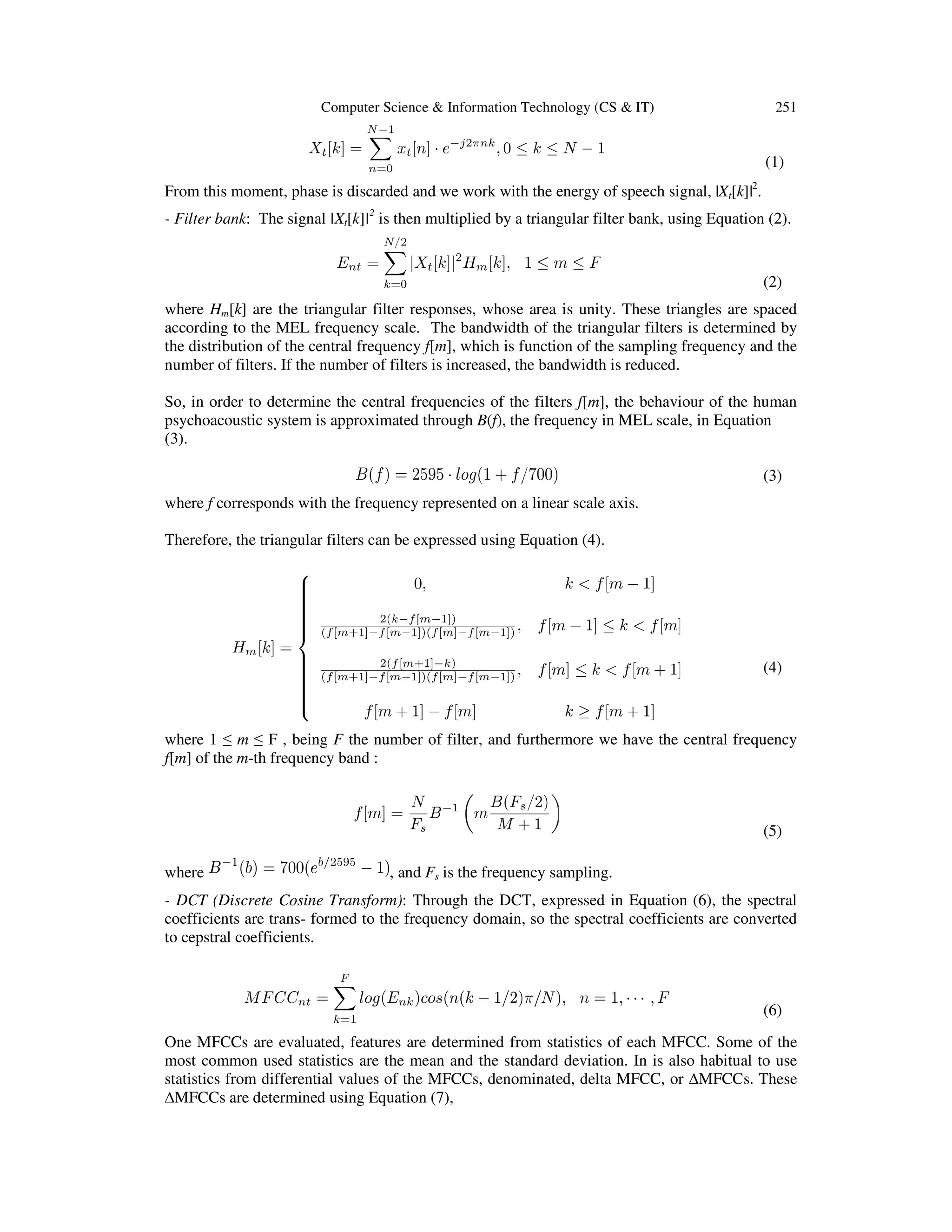 Computer Science & Information Technology (CS & IT)

251

(1)
From this moment, phase is discarded and we work with the energy of speech signal, |Xt[k]|2.
- Filter bank: The signal |Xt[k]|2 is then multiplied by a triangular filter bank, using Equation (2).

(2)
where Hm[k] are the triangular filter responses, whose area is unity. These triangles are spaced
according to the MEL frequency scale. The bandwidth of the triangular filters is determined by
the distribution of the central frequency f[m], which is function of the sampling frequency and the
number of filters. If the number of filters is increased, the bandwidth is reduced.
So, in order to determine the central frequencies of the filters f[m], the behaviour of the human
psychoacoustic system is approximated through B(f), the frequency in MEL scale, in Equation
(3).
(3)
where f corresponds with the frequency represented on a linear scale axis.
Therefore, the triangular filters can be expressed using Equation (4).

(4)

where 1 ≤ m ≤ F , being F the number of filter, and furthermore we have the central frequency
f[m] of the m-th frequency band :

(5)
where

, and Fs is the frequency sampling.

- DCT (Discrete Cosine Transform): Through the DCT, expressed in Equation (6), the spectral
coefficients are trans- formed to the frequency domain, so the spectral coefficients are converted
to cepstral coefficients.

(6)
One MFCCs are evaluated, features are determined from statistics of each MFCC. Some of the
most common used statistics are the mean and the standard deviation. In is also habitual to use
statistics from differential values of the MFCCs, denominated, delta MFCC, or ∆MFCCs. These
∆MFCCs are determined using Equation (7),

 