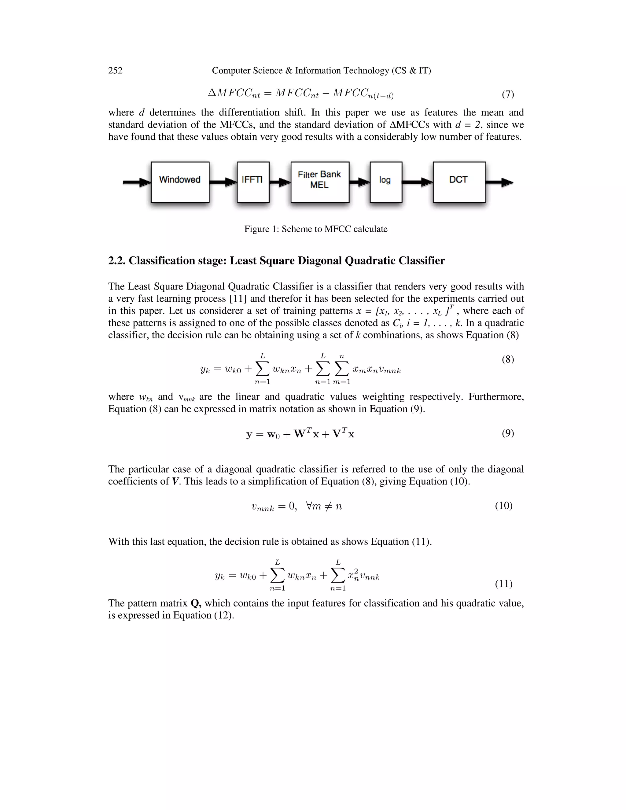 252

Computer Science & Information Technology (CS & IT)

(7)
where d determines the differentiation shift. In this paper we use as features the mean and
standard deviation of the MFCCs, and the standard deviation of ∆MFCCs with d = 2, since we
have found that these values obtain very good results with a considerably low number of features.

Figure 1: Scheme to MFCC calculate

2.2. Classification stage: Least Square Diagonal Quadratic Classifier
The Least Square Diagonal Quadratic Classifier is a classifier that renders very good results with
a very fast learning process [11] and therefor it has been selected for the experiments carried out
in this paper. Let us considerer a set of training patterns x = [x1, x2, . . . , xL ]T , where each of
these patterns is assigned to one of the possible classes denoted as Ci, i = 1, . . . , k. In a quadratic
classifier, the decision rule can be obtaining using a set of k combinations, as shows Equation (8)
(8)
where wkn and vmnk are the linear and quadratic values weighting respectively. Furthermore,
Equation (8) can be expressed in matrix notation as shown in Equation (9).
(9)
The particular case of a diagonal quadratic classifier is referred to the use of only the diagonal
coefficients of V. This leads to a simplification of Equation (8), giving Equation (10).
(10)
With this last equation, the decision rule is obtained as shows Equation (11).

(11)
The pattern matrix Q, which contains the input features for classification and his quadratic value,
is expressed in Equation (12).

 