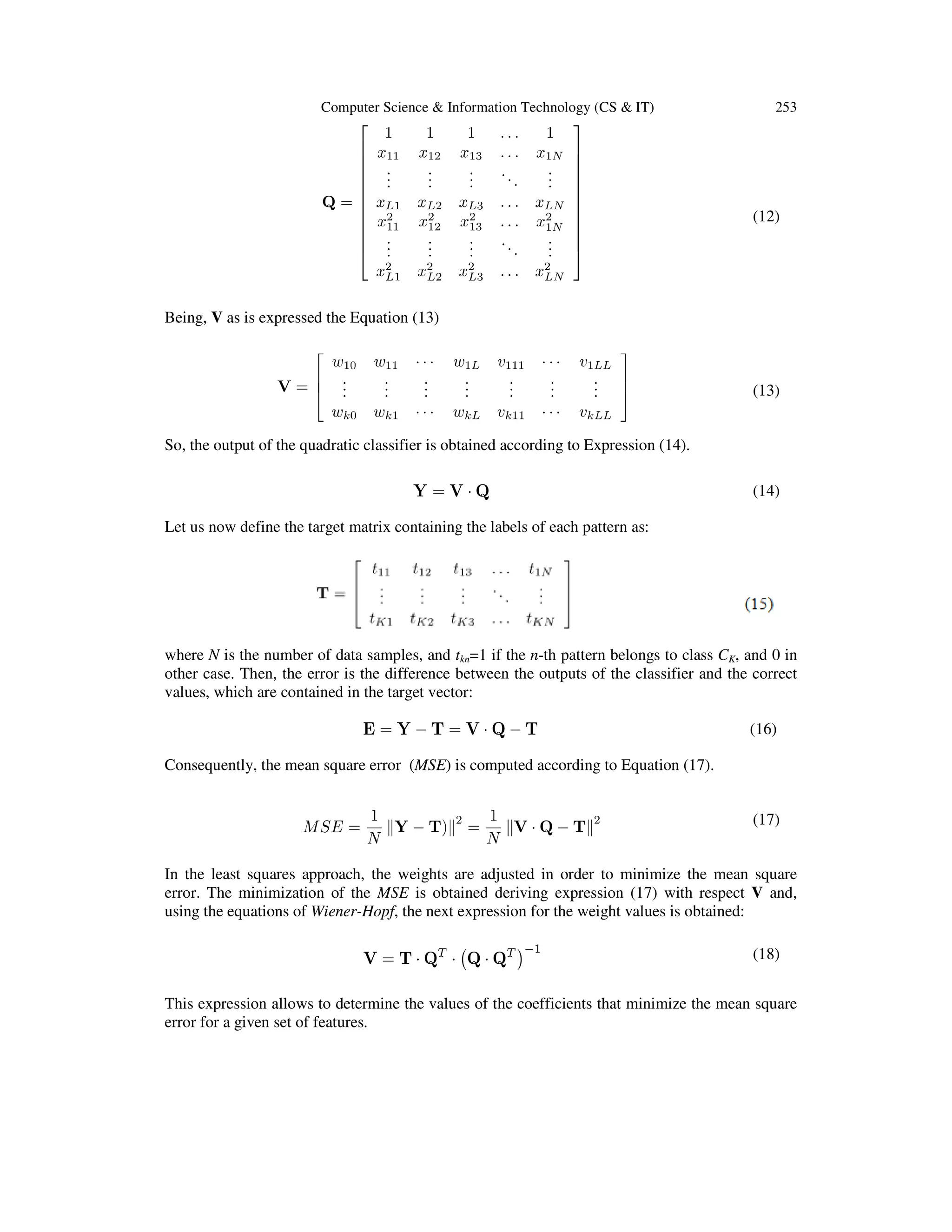 Computer Science & Information Technology (CS & IT)

253

(12)

Being, V as is expressed the Equation (13)

(13)
So, the output of the quadratic classifier is obtained according to Expression (14).
(14)
Let us now define the target matrix containing the labels of each pattern as:

where N is the number of data samples, and tkn=1 if the n-th pattern belongs to class CK, and 0 in
other case. Then, the error is the difference between the outputs of the classifier and the correct
values, which are contained in the target vector:
(16)
Consequently, the mean square error (MSE) is computed according to Equation (17).
(17)
In the least squares approach, the weights are adjusted in order to minimize the mean square
error. The minimization of the MSE is obtained deriving expression (17) with respect V and,
using the equations of Wiener-Hopf, the next expression for the weight values is obtained:
(18)
This expression allows to determine the values of the coefficients that minimize the mean square
error for a given set of features.

 